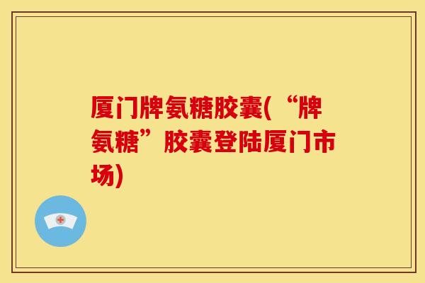 厦门牌氨糖胶囊(“牌氨糖”胶囊登陆厦门市场)