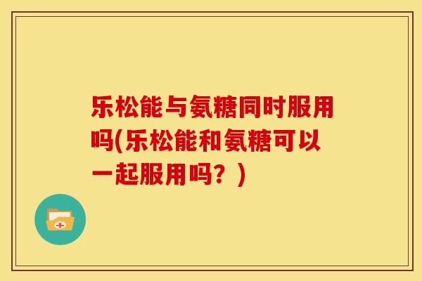 乐松能与氨糖同时服用吗(乐松能和氨糖可以一起服用吗？)