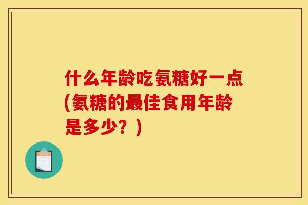 什么年龄吃氨糖好一点(氨糖的最佳食用年龄是多少？)