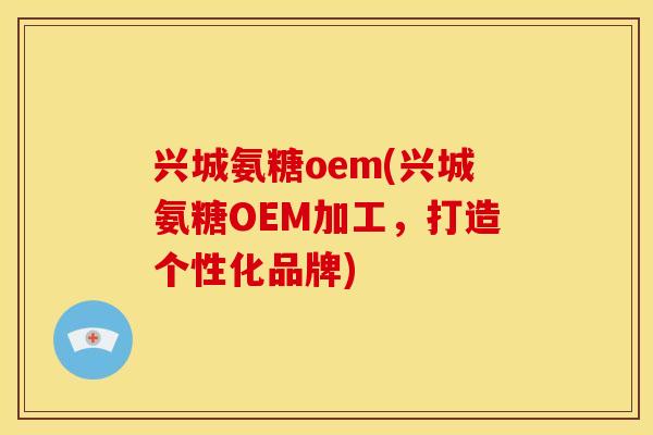 兴城氨糖oem(兴城氨糖OEM加工，打造个性化品牌)