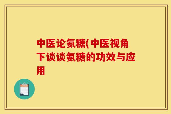 中医论氨糖(中医视角下谈谈氨糖的功效与应用