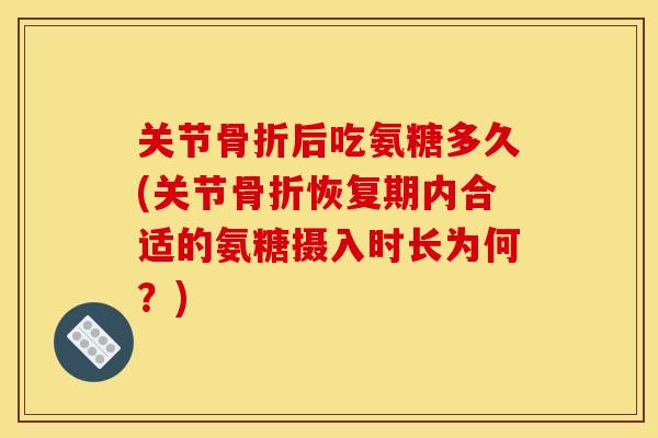 关节骨折后吃氨糖多久(关节骨折恢复期内合适的氨糖摄入时长为何？)