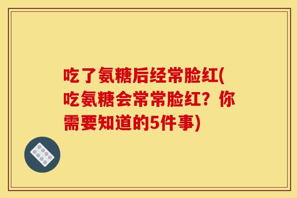 吃了氨糖后经常脸红(吃氨糖会常常脸红？你需要知道的5件事)