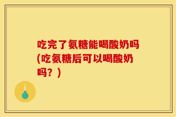 吃完了氨糖能喝酸奶吗(吃氨糖后可以喝酸奶吗？)