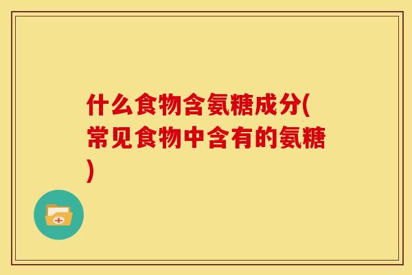 什么食物含氨糖成分(常见食物中含有的氨糖)