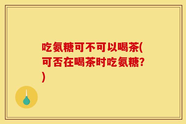 吃氨糖可不可以喝茶(可否在喝茶时吃氨糖？)
