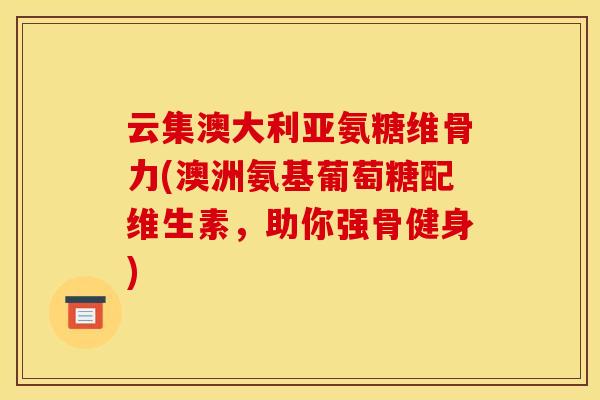 云集澳大利亚氨糖维骨力(澳洲氨基葡萄糖配维生素，助你强骨健身)