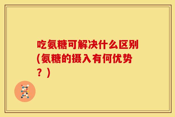 吃氨糖可解决什么区别(氨糖的摄入有何优势？)