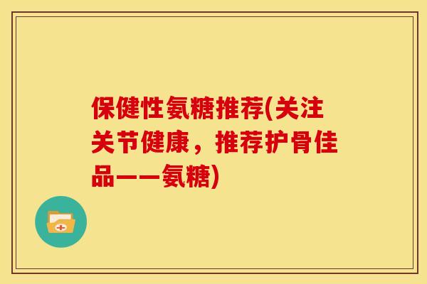 保健性氨糖推荐(关注关节健康，推荐护骨佳品——氨糖)
