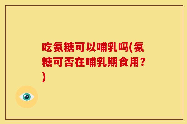吃氨糖可以哺乳吗(氨糖可否在哺乳期食用？)