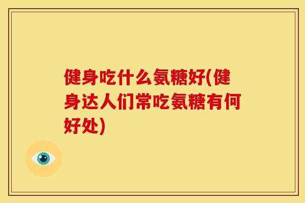 健身吃什么氨糖好(健身达人们常吃氨糖有何好处)