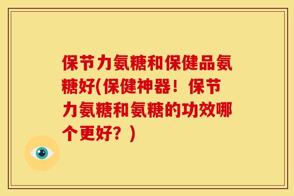 保节力氨糖和保健品氨糖好(保健神器！保节力氨糖和氨糖的功效哪个更好？)