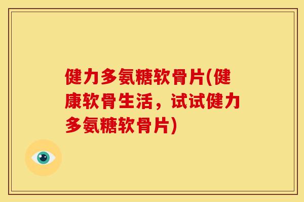 健力多氨糖软骨片(健康软骨生活，试试健力多氨糖软骨片)