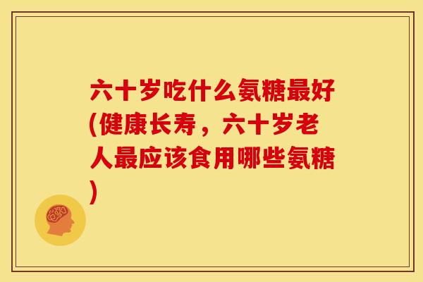 六十岁吃什么氨糖最好(健康长寿，六十岁老人最应该食用哪些氨糖)
