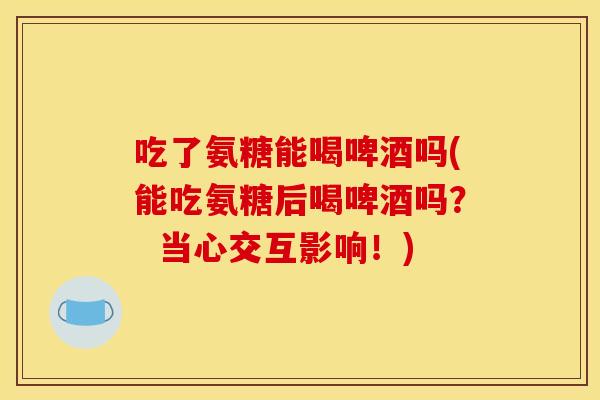 吃了氨糖能喝啤酒吗(能吃氨糖后喝啤酒吗？  当心交互影响！)