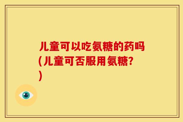 儿童可以吃氨糖的药吗(儿童可否服用氨糖？)