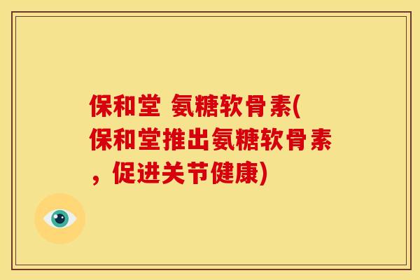保和堂 氨糖软骨素(保和堂推出氨糖软骨素，促进关节健康)