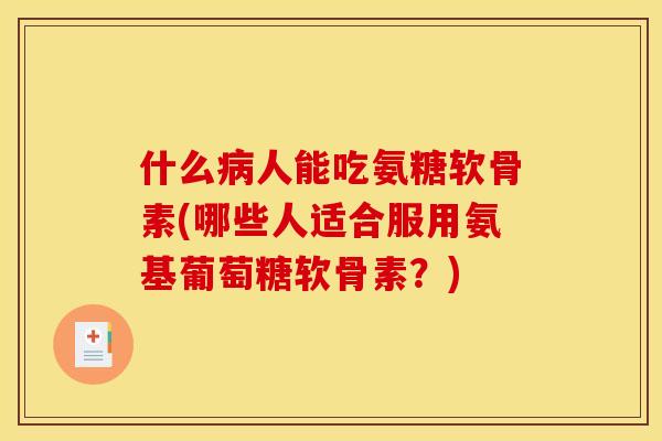 什么病人能吃氨糖软骨素(哪些人适合服用氨基葡萄糖软骨素？)