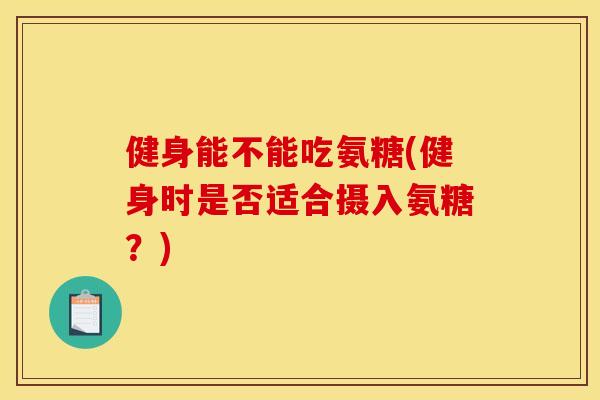 健身能不能吃氨糖(健身时是否适合摄入氨糖？)