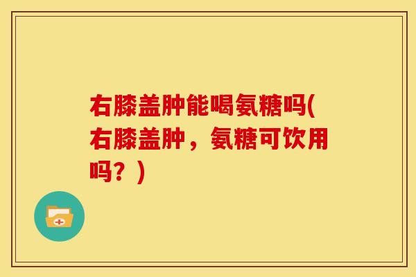 右膝盖肿能喝氨糖吗(右膝盖肿，氨糖可饮用吗？)