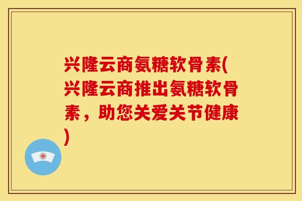 兴隆云商氨糖软骨素(兴隆云商推出氨糖软骨素，助您关爱关节健康)