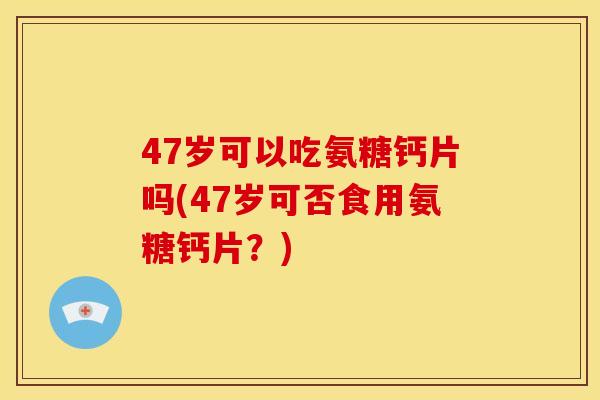 47岁可以吃氨糖钙片吗(47岁可否食用氨糖钙片？)