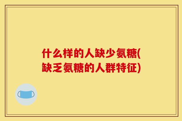 什么样的人缺少氨糖(缺乏氨糖的人群特征)