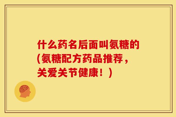 什么药名后面叫氨糖的(氨糖配方药品推荐，关爱关节健康！)