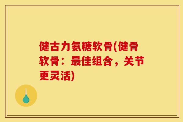 健古力氨糖软骨(健骨软骨：最佳组合，关节更灵活)