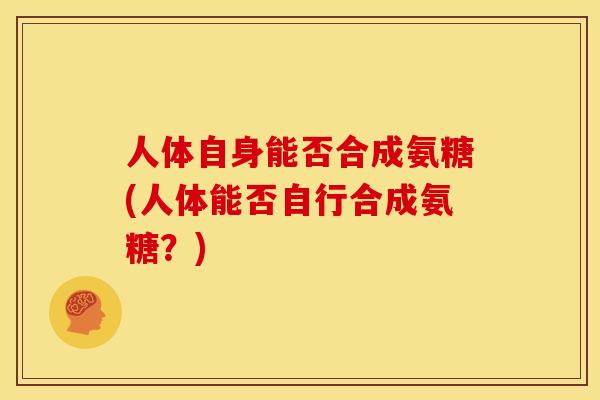 人体自身能否合成氨糖(人体能否自行合成氨糖？)