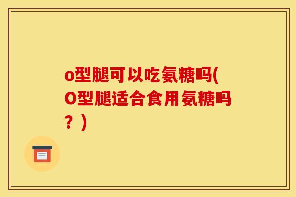 o型腿可以吃氨糖吗(O型腿适合食用氨糖吗？)