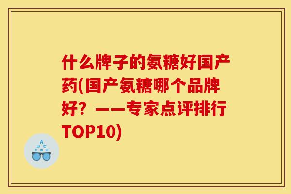 什么牌子的氨糖好国产药(国产氨糖哪个品牌好？——专家点评排行TOP10)