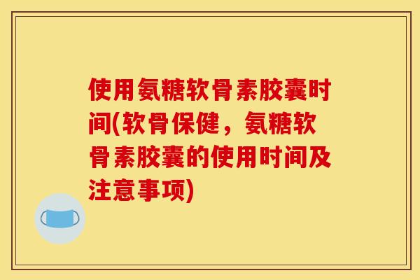 使用氨糖软骨素胶囊时间(软骨保健，氨糖软骨素胶囊的使用时间及注意事项)