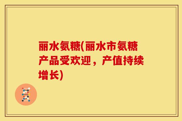 丽水氨糖(丽水市氨糖产品受欢迎，产值持续增长)