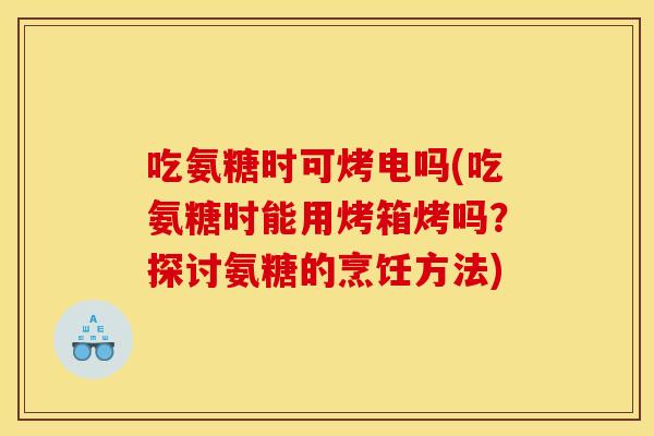 吃氨糖时可烤电吗(吃氨糖时能用烤箱烤吗？探讨氨糖的烹饪方法)