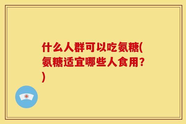 什么人群可以吃氨糖(氨糖适宜哪些人食用？)