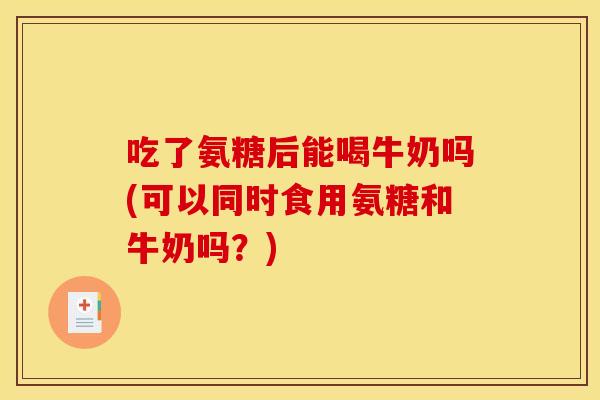 吃了氨糖后能喝牛奶吗(可以同时食用氨糖和牛奶吗？)