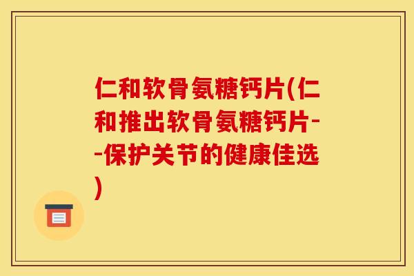 仁和软骨氨糖钙片(仁和推出软骨氨糖钙片--保护关节的健康佳选)