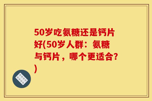 50岁吃氨糖还是钙片好(50岁人群：氨糖与钙片，哪个更适合？)