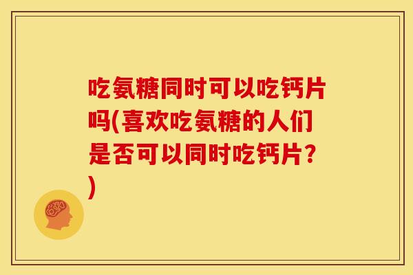 吃氨糖同时可以吃钙片吗(喜欢吃氨糖的人们是否可以同时吃钙片？)