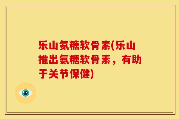 乐山氨糖软骨素(乐山推出氨糖软骨素，有助于关节保健)