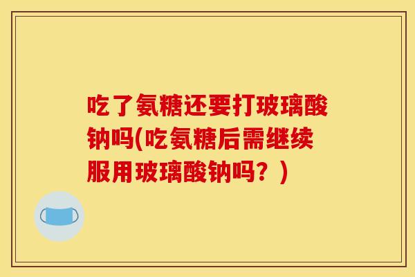 吃了氨糖还要打玻璃酸钠吗(吃氨糖后需继续服用玻璃酸钠吗？)