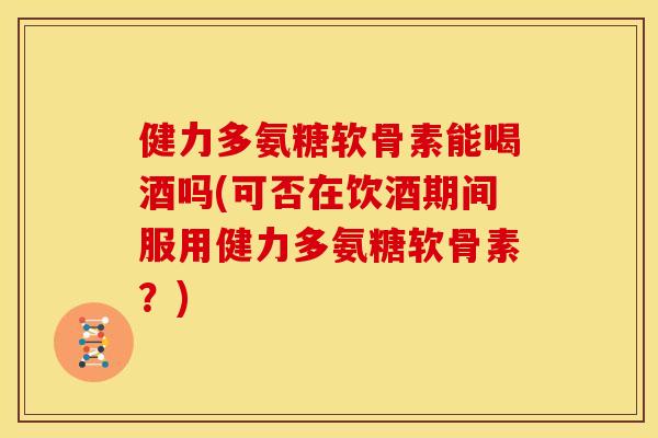 健力多氨糖软骨素能喝酒吗(可否在饮酒期间服用健力多氨糖软骨素？)