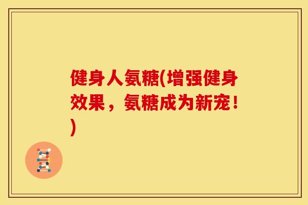 健身人氨糖(增强健身效果，氨糖成为新宠！)