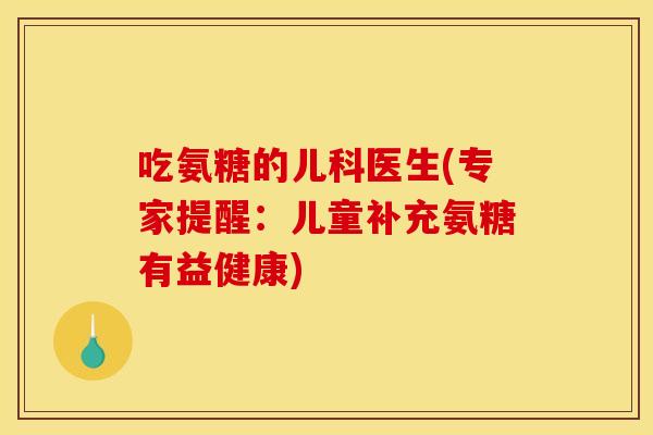 吃氨糖的儿科医生(专家提醒：儿童补充氨糖有益健康)