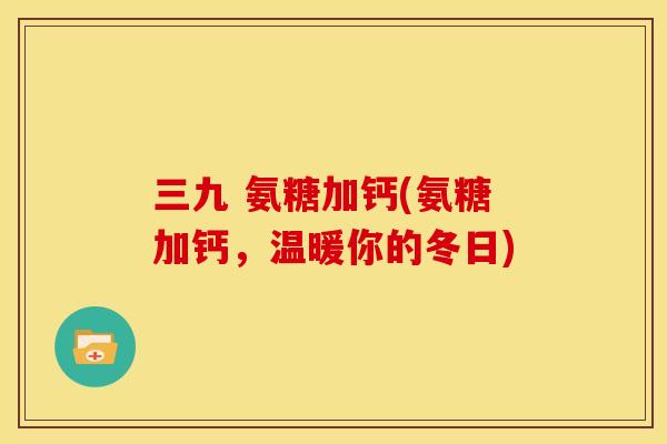 三九 氨糖加钙(氨糖加钙，温暖你的冬日)