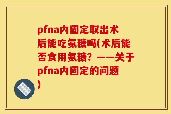 pfna内固定取出术后能吃氨糖吗(术后能否食用氨糖？——关于pfna内固定的问题)
