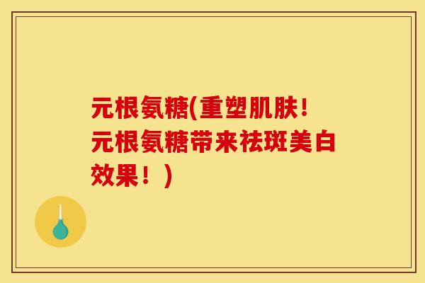 元根氨糖(重塑肌肤！元根氨糖带来祛斑美白效果！)