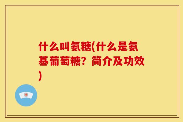 什么叫氨糖(什么是氨基葡萄糖？简介及功效)