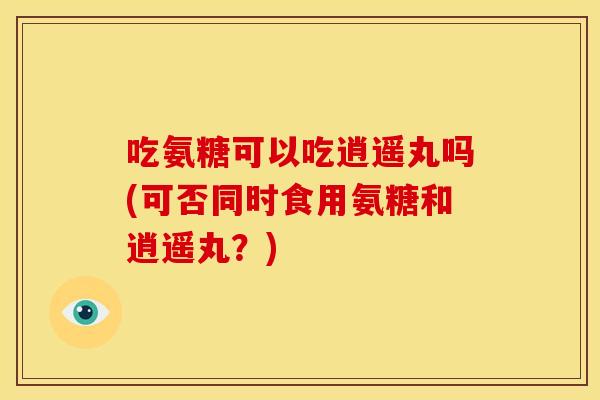 吃氨糖可以吃逍遥丸吗(可否同时食用氨糖和逍遥丸？)